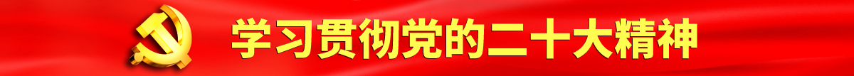 大鸡巴插黑逼喷水视频认真学习贯彻落实党的二十大会议精神